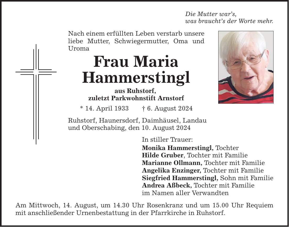 Die Mutter wars, was brauchts der Worte mehr. Nach einem erfüllten Leben verstarb unsere liebe Mutter, Schwiegermutter, Oma und Uroma Frau Maria Hammerstingl aus Ruhstorf, zuletzt Parkwohnstift Arnstorf * 14. April 1933 6. August 2024 Ruhstorf, Haunersdorf, Daimhäusel, Landau und Oberschabing, den 10. August 2024 In stiller Trauer: Monika Hammerstingl, Tochter Hilde Gruber, Tochter mit Familie Marianne Ollmann, Tochter mit Familie Angelika Enzinger, Tochter mit Familie Siegfried Hammerstingl, Sohn mit Familie Andrea Aßbeck, Tochter mit Familie im Namen aller Verwandten Am Mittwoch, 14. August, um 14.30 Uhr Rosenkranz und um 15.00 Uhr Requiem mit anschließender Urnenbestattung in der Pfarrkirche in Ruhstorf.