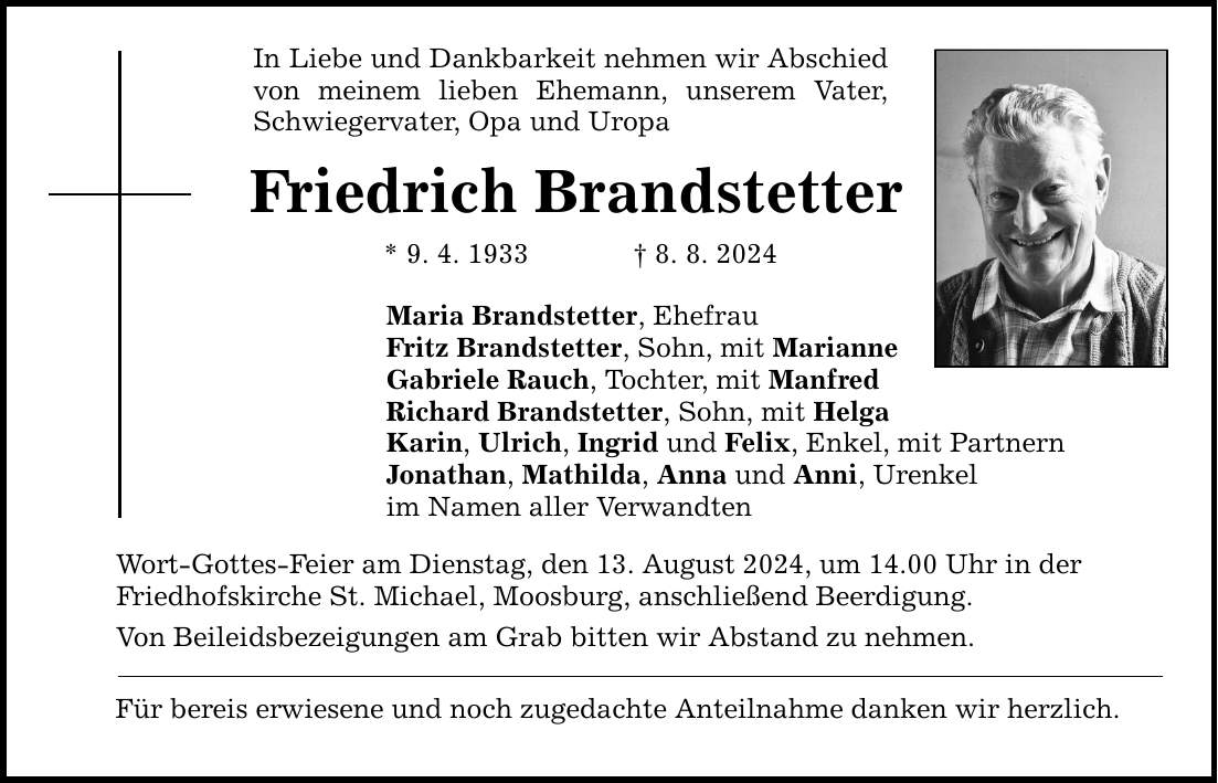 In Liebe und Dankbarkeit nehmen wir Abschied von meinem lieben Ehemann, unserem Vater, Schwiegervater, Opa und Uropa Friedrich Brandstetter * 9. 4. 1933  8. 8. 2024 Maria Brandstetter, Ehefrau Fritz Brandstetter, Sohn, mit Marianne Gabriele Rauch, Tochter, mit Manfred Richard Brandstetter, Sohn, mit Helga Karin, Ulrich, Ingrid und Felix, Enkel, mit Partnern Jonathan, Mathilda, Anna und Anni, Urenkel im Namen aller Verwandten Wort-Gottes-Feier am Dienstag, den 13. August 2024, um 14.00 Uhr in der Friedhofskirche St. Michael, Moosburg, anschließend Beerdigung. Von Beileidsbezeigungen am Grab bitten wir Abstand zu nehmen. Für bereis erwiesene und noch zugedachte Anteilnahme danken wir herzlich.