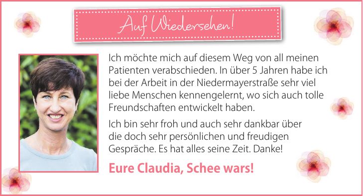 Auf Wiedersehen!Ich möchte mich auf diesem Weg von all meinen Patienten verabschieden. In über 5 Jahren habe ich bei der Arbeit in der Niedermayerstraße sehr viel liebe Menschen kennengelernt, wo sich auch tolle Freundschaften entwickelt haben. Ich bin sehr froh und auch sehr dankbar über die doch sehr persönlichen und freudigen Gespräche. Es hat alles seine Zeit. Danke! Eure Claudia, Schee wars!