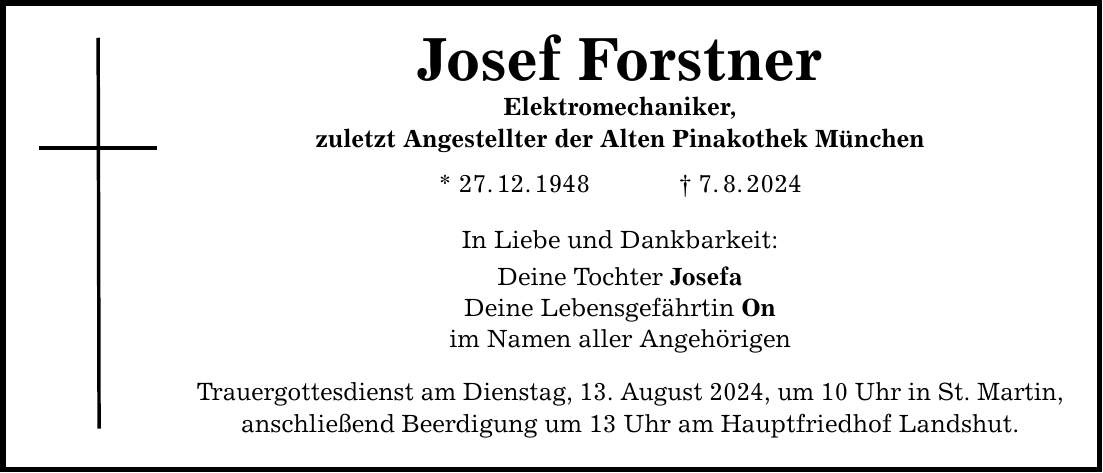 Josef Forstner Elektromechaniker, zuletzt Angestellter der Alten Pinakothek München * 27.12.1948   7.8.2024 In Liebe und Dankbarkeit: Deine Tochter Josefa Deine Lebensgefährtin On im Namen aller Angehörigen Trauergottesdienst am Dienstag, 13. August 2024, um 10 Uhr in St. Martin, anschließend Beerdigung um 13 Uhr am Hauptfriedhof Landshut.