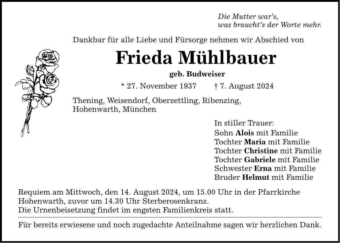 Die Mutter wars, was brauchts der Worte mehr. Dankbar für alle Liebe und Fürsorge nehmen wir Abschied von Frieda Mühlbauer geb. Budweiser * 27. November 1937  7. August 2024 Thening, Weisendorf, Oberzettling, Ribenzing, Hohenwarth, München Requiem am Mittwoch, den 14. August 2024, um 15.00 Uhr in der Pfarrkirche Hohenwarth, zuvor um 14.30 Uhr Sterberosenkranz. Die Urnenbeisetzung findet im engsten Familienkreis statt. Für bereits erwiesene und noch zugedachte Anteilnahme sagen wir herzlichen Dank. In stiller Trauer: Sohn Alois mit Familie Tochter Maria mit Familie Tochter Christine mit Familie Tochter Gabriele mit Familie Schwester Erna mit Familie Bruder Helmut mit Familie