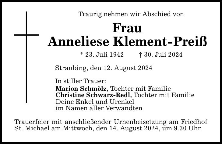 Traurig nehmen wir Abschied vonFrauAnneliese Klement-Preiß* 23. Juli ***. Juli 2024Straubing, den 12. August 2024 In stiller Trauer:Marion Schmölz, Tochter mit FamilieChristine Schwarz-Redl, Tochter mit FamilieDeine Enkel und Urenkel im Namen aller Verwandten Trauerfeier mit anschließender Urnenbeisetzung am Friedhof St. Michael am Mittwoch, den 14. August 2024, um 9.30 Uhr.