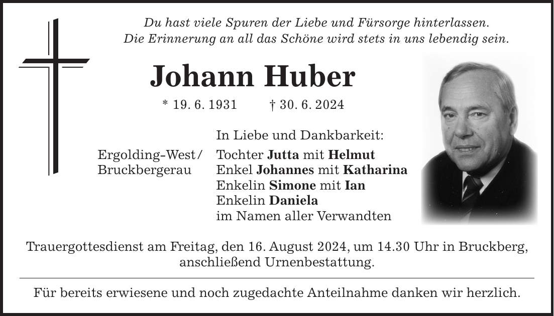 Du hast viele Spuren der Liebe und Fürsorge hinterlassen. Die Erinnerung an all das Schöne wird stets in uns lebendig sein. Johann Huber * 19. 6. 1931 + 30. 6. 2024 In Liebe und Dankbarkeit: Ergolding-West / Tochter Jutta mit Helmut Bruckbergerau Enkel Johannes mit Katharina Enkelin Simone mit Ian Enkelin Daniela im Namen aller Verwandten Trauergottesdienst am Freitag, den 16. August 2024, um 14.30 Uhr in Bruckberg, anschließend Urnenbestattung. Für bereits erwiesene und noch zugedachte Anteilnahme danken wir herzlich.