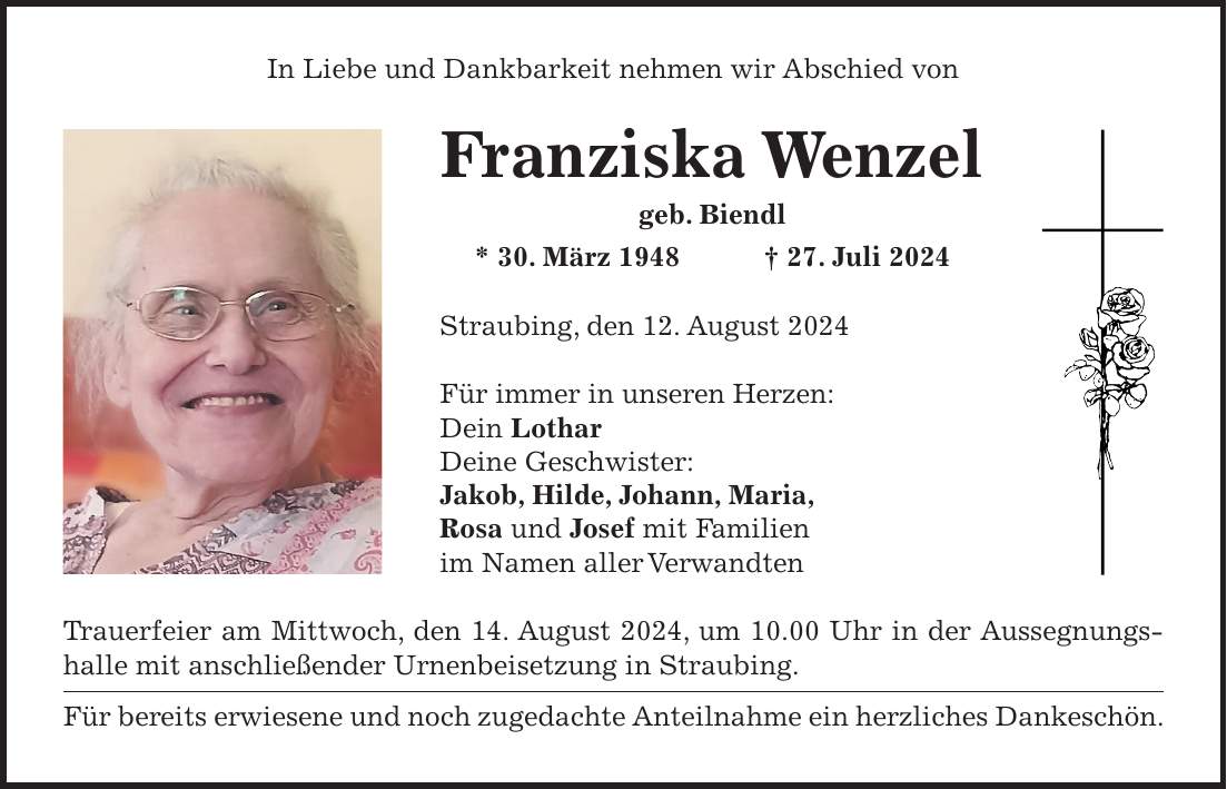 In Liebe und Dankbarkeit nehmen wir Abschied von Franziska Wenzel geb. Biendl * 30. März 1948 + 27. Juli 2024 Straubing, den 12. August 2024 Für immer in unseren Herzen: Dein Lothar Deine Geschwister: Jakob, Hilde, Johann, Maria, Rosa und Josef mit Familien im Namen aller Verwandten Trauerfeier am Mittwoch, den 14. August 2024, um 10.00 Uhr in der Aussegnungshalle mit anschließender Urnenbeisetzung in Straubing. Für bereits erwiesene und noch zugedachte Anteilnahme ein herzliches Dankeschön.