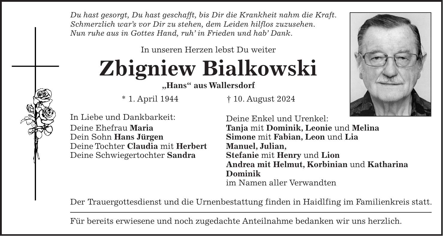 Du hast gesorgt, Du hast geschafft, bis Dir die Krankheit nahm die Kraft. Schmerzlich wars vor Dir zu stehen, dem Leiden hilflos zuzusehen. Nun ruhe aus in Gottes Hand, ruh in Frieden und hab Dank. In unseren Herzen lebst Du weiter Zbigniew Bialkowski 'Hans' aus Wallersdorf * 1. April 1944 + 10. August 2024 In Liebe und Dankbarkeit: Deine Enkel und Urenkel: Deine Ehefrau Maria Tanja mit Dominik, Leonie und Melina Dein Sohn Hans Jürgen Simone mit Fabian, Leon und Lia Deine Tochter Claudia mit Herbert Manuel, Julian, Deine Schwiegertochter Sandra Stefanie mit Henry und Lion Andrea mit Helmut, Korbinian und Katharina Dominik im Namen aller Verwandten Der Trauergottesdienst und die Urnenbestattung finden in Haidlfing im Familienkreis statt. Für bereits erwiesene und noch zugedachte Anteilnahme bedanken wir uns herzlich.