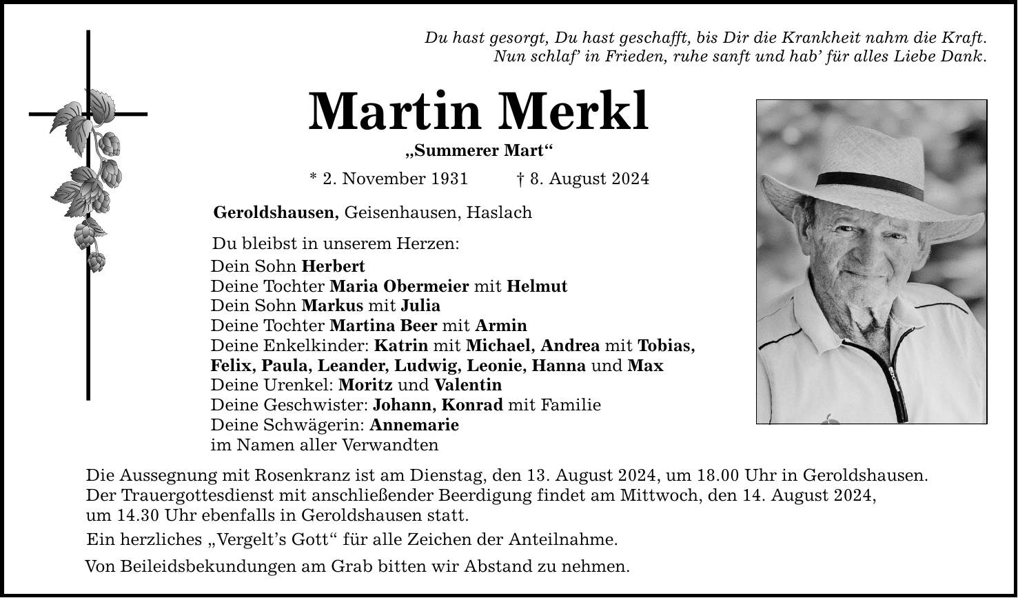 Du hast gesorgt, Du hast geschafft, bis Dir die Krankheit nahm die Kraft. Nun schlaf in Frieden, ruhe sanft und hab für alles Liebe Dank. Martin Merkl Summerer Mart * 2. November 1931 8. August 2024 Geroldshausen, Geisenhausen, Haslach Du bleibst in unserem Herzen: Dein Sohn Herbert Deine Tochter Maria Obermeier mit Helmut Dein Sohn Markus mit Julia Deine Tochter Martina Beer mit Armin Deine Enkelkinder: Katrin mit Michael, Andrea mit Tobias, Felix, Paula, Leander, Ludwig, Leonie, Hanna und Max Deine Urenkel: Moritz und Valentin Deine Geschwister: Johann, Konrad mit Familie Deine Schwägerin: Annemarie im Namen aller Verwandten Die Aussegnung mit Rosenkranz ist am Dienstag, den 13. August 2024, um 18.00 Uhr in Geroldshausen. Der Trauergottesdienst mit anschließender Beerdigung findet am Mittwoch, den 14. August 2024, um 14.30 Uhr ebenfalls in Geroldshausen statt. Ein herzliches Vergelts Gott für alle Zeichen der Anteilnahme. Von Beileidsbekundungen am Grab bitten wir Abstand zu nehmen.