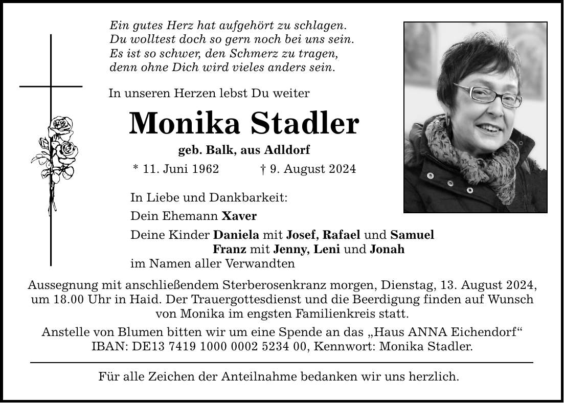 Ein gutes Herz hat aufgehört zu schlagen. Du wolltest doch so gern noch bei uns sein. Es ist so schwer, den Schmerz zu tragen, denn ohne Dich wird vieles anders sein. In unseren Herzen lebst Du weiter Monika Stadler geb. Balk, aus Adldorf * 11. Juni 1962  9. August 2024 In Liebe und Dankbarkeit: Dein Ehemann Xaver Deine Kinder Daniela mit Josef, Rafael und Samuel Franz mit Jenny, Leni und Jonah im Namen aller Verwandten Aussegnung mit anschließendem Sterberosenkranz morgen, Dienstag, 13. August 2024, um 18.00 Uhr in Haid. Der Trauergottesdienst und die Beerdigung finden auf Wunsch von Monika im engsten Familienkreis statt. Anstelle von Blumen bitten wir um eine Spende an das Haus ANNA Eichendorf IBAN: DE***, Kennwort: Monika Stadler. Für alle Zeichen der Anteilnahme bedanken wir uns herzlich.