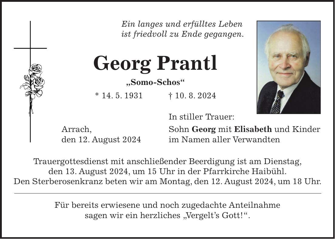 Ein langes und erfülltes Leben ist friedvoll zu Ende gegangen. Georg Prantl 'Somo-Schos' * 14. 5. 1931 + 10. 8. 2024 In stiller Trauer: Arrach, Sohn Georg mit Elisabeth und Kinder den 12. August 2024 im Namen aller Verwandten Trauergottesdienst mit anschließender Beerdigung ist am Dienstag, den 13. August 2024, um 15 Uhr in der Pfarrkirche Haibühl. Den Sterberosenkranz beten wir am Montag, den 12. August 2024, um 18 Uhr. Für bereits erwiesene und noch zugedachte Anteilnahme sagen wir ein herzliches 'Vergelts Gott!'.