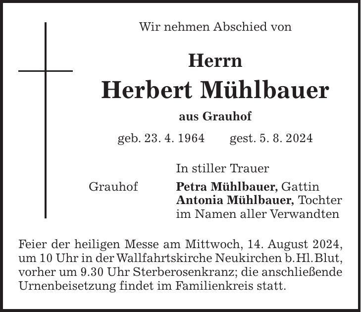 Wir nehmen Abschied von Herrn Herbert Mühlbauer aus Grauhof geb. 23. 4. 1964 gest. 5. 8. 2024 In stiller Trauer Grauhof Petra Mühlbauer, Gattin Antonia Mühlbauer, Tochter im Namen aller Verwandten Feier der heiligen Messe am Mittwoch, 14. August 2024, um 10 Uhr in der Wallfahrtskirche Neukirchen b. Hl. Blut, vorher um 9.30 Uhr Sterberosenkranz; die anschließende Urnenbeisetzung findet im Familienkreis statt.