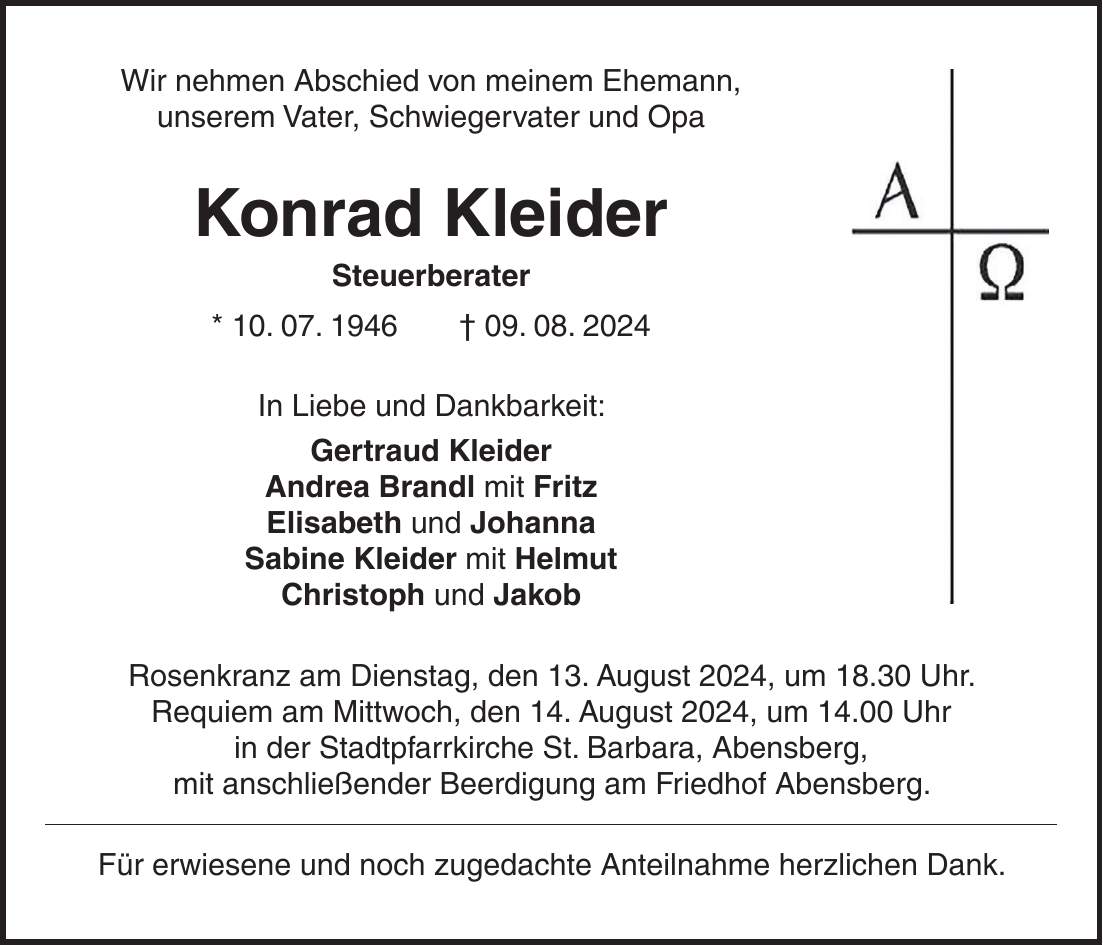 Wir nehmen Abschied von meinem Ehemann, unserem Vater, Schwiegervater und Opa Konrad Kleider Steuerberater * 10. 07. 1946 + 09. 08. 2024 In Liebe und Dankbarkeit: Gertraud Kleider Andrea Brandl mit Fritz Elisabeth und Johanna Sabine Kleider mit Helmut Christoph und Jakob Rosenkranz am Dienstag, den 13. August 2024, um 18.30 Uhr. Requiem am Mittwoch, den 14. August 2024, um 14.00 Uhr in der Stadtpfarrkirche St. Barbara, Abensberg, mit anschließender Beerdigung am Friedhof Abensberg. Für erwiesene und noch zugedachte Anteilnahme herzlichen Dank.