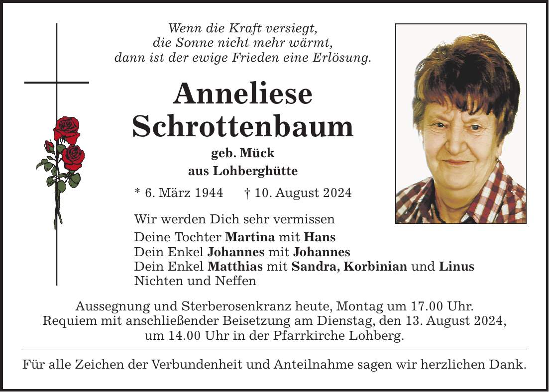 Wenn die Kraft versiegt, die Sonne nicht mehr wärmt, dann ist der ewige Frieden eine Erlösung. Anneliese Schrottenbaum geb. Mück aus Lohberghütte * 6. März 1944 + 10. August 2024 Wir werden Dich sehr vermissen Deine Tochter Martina mit Hans Dein Enkel Johannes mit Johannes Dein Enkel Matthias mit Sandra, Korbinian und Linus Nichten und Neffen Aussegnung und Sterberosenkranz heute, Montag um 17.00 Uhr. Requiem mit anschließender Beisetzung am Dienstag, den 13. August 2024, um 14.00 Uhr in der Pfarrkirche Lohberg. Für alle Zeichen der Verbundenheit und Anteilnahme sagen wir herzlichen Dank.