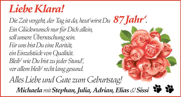 Liebe Klara! Die Zeit vergeht, der Tag ist da, heut`wirst Du 87 Jahr`. Ein Glückwunsch nur für Dich allein, soll unsere Überraschung sein. Für uns bist Du eine Rarität, ein Einzelstück von Qualität. Bleib` wie Du bist zu jeder Stund`, vor allem bleib` recht lang gesund. Alles Liebe und Gute zum Geburtstag! Michaela mit Stephan, Julia, Adrian, Elias & Sissi