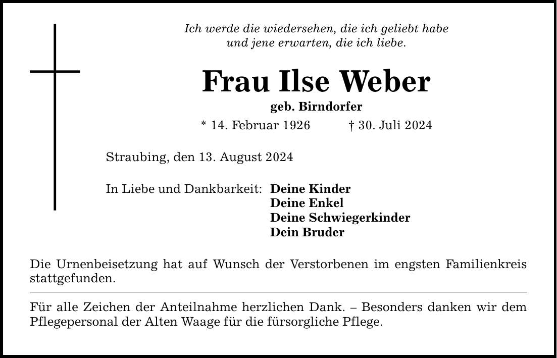 Ich werde die wiedersehen, die ich geliebt habe und jene erwarten, die ich liebe. Frau Ilse Weber geb. Birndorfer * 14. Februar ***. Juli 2024 Straubing, den 13. August 2024 In Liebe und Dankbarkeit: Deine Kinder Deine Enkel Deine Schwiegerkinder Dein Bruder Die Urnenbeisetzung hat auf Wunsch der Verstorbenen im engsten Familienkreis stattgefunden. Für alle Zeichen der Anteilnahme herzlichen Dank.  Besonders danken wir dem Pflegepersonal der Alten Waage für die fürsorgliche Pflege.