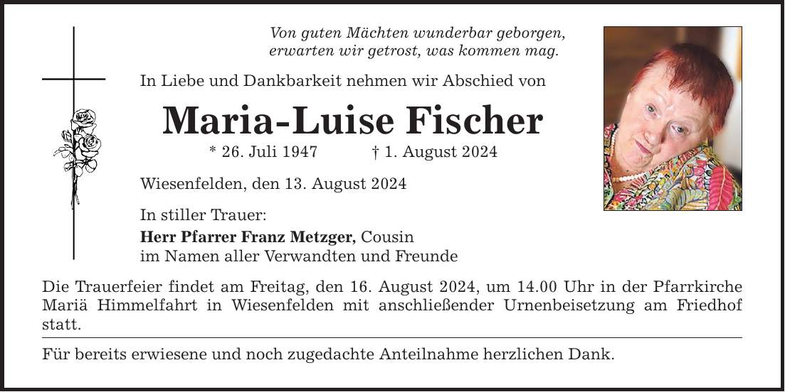 Von guten Mächten wunderbar geborgen, erwarten wir getrost, was kommen mag. In Liebe und Dankbarkeit nehmen wir Abschied von Maria-Luise Fischer * 26. Juli 1947   1. August 2024 Wiesenfelden, den 13. August 2024 In stiller Trauer: Herr Pfarrer Franz Metzger, Cousin im Namen aller Verwandten und Freunde Die Trauerfeier findet am Freitag, den 16. August 2024, um 14.00 Uhr in der Pfarrkirche Mariä Himmelfahrt in Wiesenfelden mit anschließender Urnenbeisetzung am Friedhof statt. Für bereits erwiesene und noch zugedachte Anteilnahme herzlichen Dank.