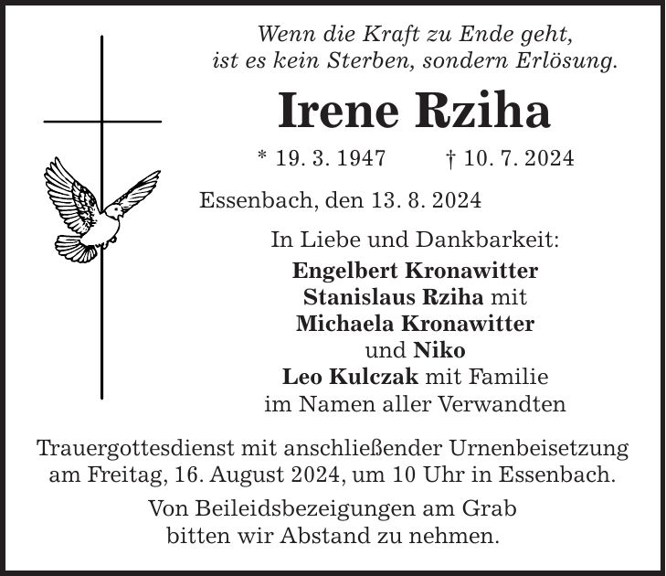 Wenn die Kraft zu Ende geht, ist es kein Sterben, sondern Erlösung. Irene Rziha * 19. 3. 1947 + 10. 7. 2024 Essenbach, den 13. 8. 2024 In Liebe und Dankbarkeit: Engelbert Kronawitter Stanislaus Rziha mit Michaela Kronawitter und Niko Leo Kulczak mit Familie im Namen aller Verwandten Trauergottesdienst mit anschließender Urnenbeisetzung am Freitag, 16. August 2024, um 10 Uhr in Essenbach. Von Beileidsbezeigungen am Grab bitten wir Abstand zu nehmen.