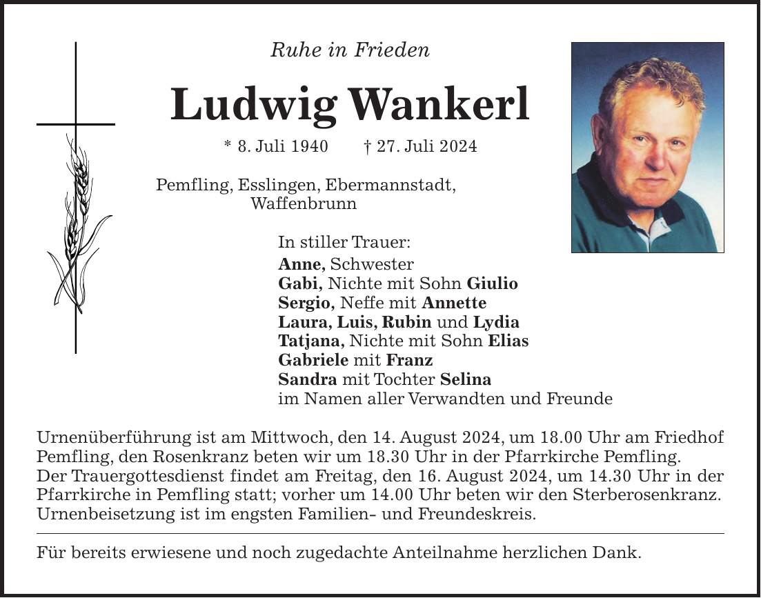 Ruhe in Frieden Ludwig Wankerl * 8. Juli 1940 + 27. Juli 2024 Pemfling, Esslingen, Ebermannstadt, Waffenbrunn In stiller Trauer: Anne, Schwester Gabi, Nichte mit Sohn Giulio Sergio, Neffe mit Annette Laura, Luis, Rubin und Lydia Tatjana, Nichte mit Sohn Elias Gabriele mit Franz Sandra mit Tochter Selina im Namen aller Verwandten und Freunde Urnenüberführung ist am Mittwoch, den 14. August 2024, um 18.00 Uhr am Friedhof Pemfling, den Rosenkranz beten wir um 18.30 Uhr in der Pfarrkirche Pemfling. Der Trauergottesdienst findet am Freitag, den 16. August 2024, um 14.30 Uhr in der Pfarrkirche in Pemfling statt; vorher um 14.00 Uhr beten wir den Sterberosenkranz. Urnenbeisetzung ist im engsten Familien- und Freundeskreis. Für bereits erwiesene und noch zugedachte Anteilnahme herzlichen Dank.