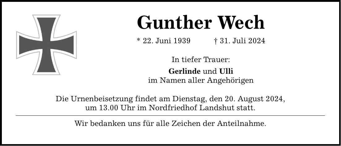 Gunther Wech * 22. Juni ***. Juli 2024 In tiefer Trauer: Gerlinde und Ulli im Namen aller Angehörigen Die Urnenbeisetzung findet am Dienstag, den 20. August 2024, um 13.00 Uhr im Nordfriedhof Landshut statt. Wir bedanken uns für alle Zeichen der Anteilnahme.