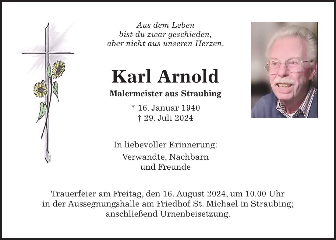 Aus dem Leben bist du zwar geschieden, aber nicht aus unseren Herzen. Karl Arnold Malermeister aus Straubing * 16. Januar 1940 + 29. Juli 2024 In liebevoller Erinnerung: Verwandte, Nachbarn und Freunde Trauerfeier am Freitag, den 16. August 2024, um 10.00 Uhr in der Aussegnungshalle am Friedhof St. Michael in Straubing; anschließend Urnenbeisetzung.