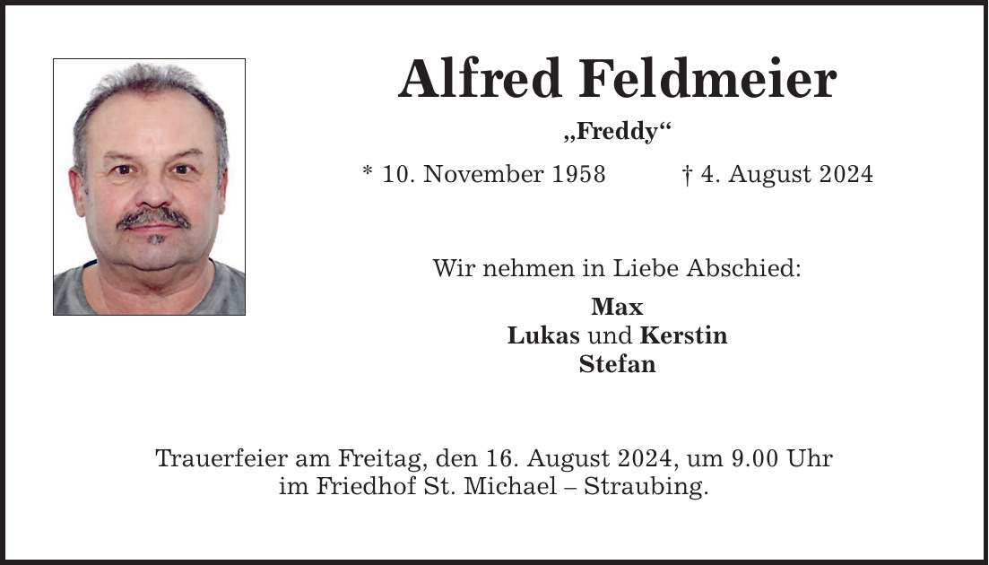 Alfred Feldmeier Freddy * 10. November 1958 4. August 2024 Wir nehmen in Liebe Abschied: Max Lukas und Kerstin Stefan Trauerfeier am Freitag, den 16. August 2024, um 9.00 Uhr im Friedhof St. Michael  Straubing.