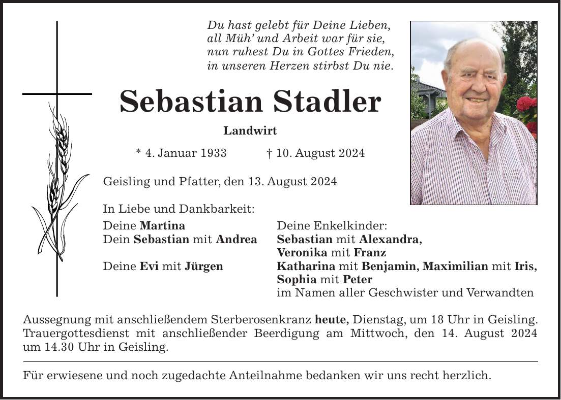 Du hast gelebt für Deine Lieben, all Müh und Arbeit war für sie, nun ruhest Du in Gottes Frieden, in unseren Herzen stirbst Du nie. Sebastian Stadler Landwirt * 4. Januar 1933 + 10. August 2024 Geisling und Pfatter, den 13. August 2024 In Liebe und Dankbarkeit: Deine Martina Deine Enkelkinder: Dein Sebastian mit Andrea Sebastian mit Alexandra, Veronika mit Franz Deine Evi mit Jürgen Katharina mit Benjamin, Maximilian mit Iris, Sophia mit Peter im Namen aller Geschwister und Verwandten Aussegnung mit anschließendem Sterberosenkranz heute, Dienstag, um 18 Uhr in Geisling. Trauergottesdienst mit anschließender Beerdigung am Mittwoch, den 14. August 2024 um 14.30 Uhr in Geisling. Für erwiesene und noch zugedachte Anteilnahme bedanken wir uns recht herzlich.