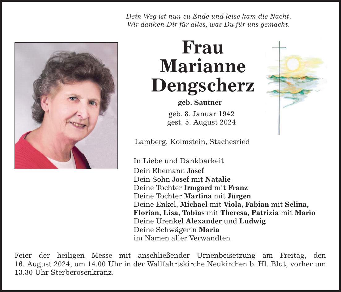 Dein Weg ist nun zu Ende und leise kam die Nacht. Wir danken Dir für alles, was Du für uns gemacht. Frau Marianne Dengscherz geb. Sautner geb. 8. Januar 1942 gest. 5. August 2024 Lamberg, Kolmstein, Stachesried In Liebe und Dankbarkeit Dein Ehemann Josef Dein Sohn Josef mit Natalie Deine Tochter Irmgard mit Franz Deine Tochter Martina mit Jürgen Deine Enkel, Michael mit Viola, Fabian mit Selina, Florian, Lisa, Tobias mit Theresa, Patrizia mit Mario Deine Urenkel Alexander und Ludwig Deine Schwägerin Maria im Namen aller Verwandten Feier der heiligen Messe mit anschließender Urnenbeisetzung am Freitag, den 16. August 2024, um 14.00 Uhr in der Wallfahrtskirche Neukirchen b. Hl. Blut, vorher um 13.30 Uhr Sterberosenkranz.