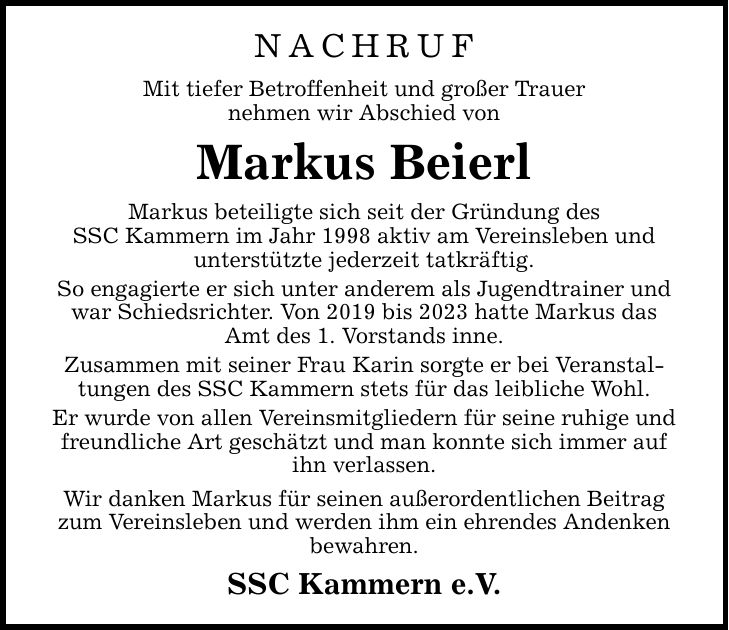 NACHRUF Mit tiefer Betroffenheit und großer Trauer nehmen wir Abschied von Markus Beierl Markus beteiligte sich seit der Gründung des SSC Kammern im Jahr 1998 aktiv am Vereinsleben und unterstützte jederzeit tatkräftig. So engagierte er sich unter anderem als Jugendtrainer und war Schiedsrichter. Von 2019 bis 2023 hatte Markus das Amt des 1. Vorstands inne. Zusammen mit seiner Frau Karin sorgte er bei Veranstaltungen des SSC Kammern stets für das leibliche Wohl. Er wurde von allen Vereinsmitgliedern für seine ruhige und freundliche Art geschätzt und man konnte sich immer auf ihn verlassen. Wir danken Markus für seinen außerordentlichen Beitrag zum Vereinsleben und werden ihm ein ehrendes Andenken bewahren. SSC Kammern e.V.