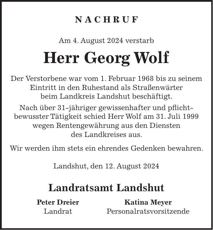 N A C H R U F Am 4. August 2024 verstarb Herr Georg Wolf Der Verstorbene war vom 1. Februar 1968 bis zu seinem Eintritt in den Ruhestand als Straßenwärter beim Landkreis Landshut beschäftigt. Nach über 31-jähriger gewissenhafter und pflicht- bewusster Tätigkeit schied Herr Wolf am 31. Juli 1999 wegen Rentengewährung aus den Diensten des Landkreises aus. Wir werden ihm stets ein ehrendes Gedenken bewahren. Landshut, den 12. August 2024 Landratsamt Landshut Peter Dreier Katina Meyer Landrat Personalratsvorsitzende