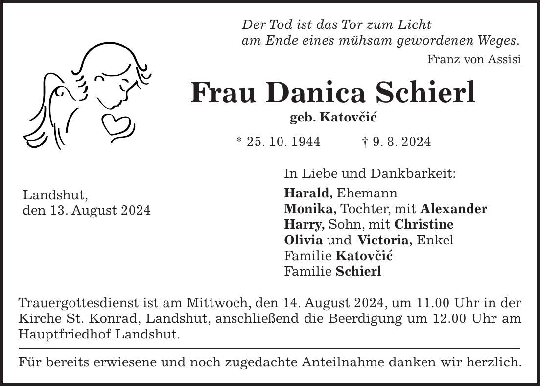 Der Tod ist das Tor zum Licht am Ende eines mühsam gewordenen Weges. Franz von Assisi Frau Danica Schierl geb. Katovcic * 25. 10. 1944 + 9. 8. 2024 In Liebe und Dankbarkeit: Harald, Ehemann Monika, Tochter, mit Alexander Harry, Sohn, mit Christine Olivia und Victoria, Enkel Familie Katovcic Familie Schierl Trauergottesdienst ist am Mittwoch, den 14. August 2024, um 11.00 Uhr in der Kirche St. Konrad, Landshut, anschließend die Beerdigung um 12.00 Uhr am Hauptfriedhof Landshut. Für bereits erwiesene und noch zugedachte Anteilnahme danken wir herzlich. 'Landshut, den 13. August 2024 ' auf diese Zeichen achten! '