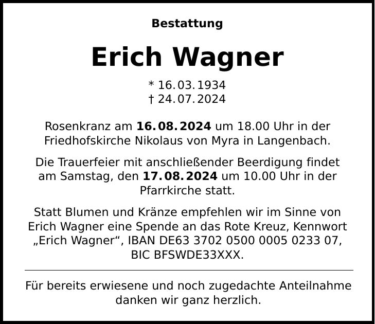 Bestattung Erich Wagner * 16.03.***.07.2024 Rosenkranz am 16.08.2024 um 18.00 Uhr in der Friedhofskirche Nikolaus von Myra in Langenbach. Die Trauerfeier mit anschließender Beerdigung findet am Samstag, den 17.08.2024 um 10.00 Uhr in der Pfarrkirche statt. Statt Blumen und Kränze empfehlen wir im Sinne von Erich Wagner eine Spende an das Rote Kreuz, Kennwort Erich Wagner, IBAN DE***, BIC BFSWDE33XXX. Für bereits erwiesene und noch zugedachte Anteilnahme danken wir ganz herzlich.