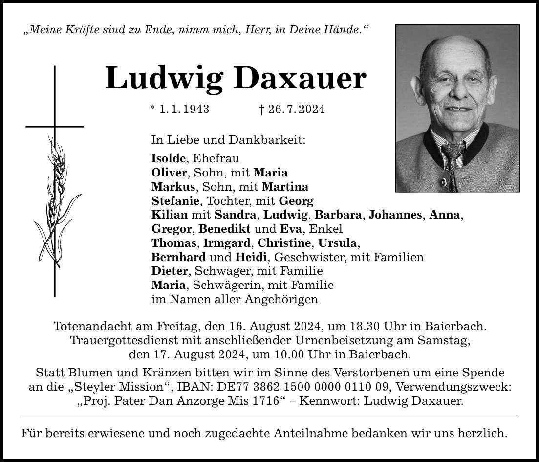 Meine Kräfte sind zu Ende, nimm mich, Herr, in Deine Hände. Ludwig Daxauer * 1.1.***.7.2024 In Liebe und Dankbarkeit: Isolde, Ehefrau Oliver, Sohn, mit Maria Markus, Sohn, mit Martina Stefanie, Tochter, mit Georg Kilian mit Sandra, Ludwig, Barbara, Johannes, Anna, Gregor, Benedikt und Eva, Enkel Thomas, Irmgard, Christine, Ursula, Bernhard und Heidi, Geschwister, mit Familien Dieter, Schwager, mit Familie Maria, Schwägerin, mit Familie im Namen aller Angehörigen Totenandacht am Freitag, den 16. August 2024, um 18.30 Uhr in Baierbach. Trauergottesdienst mit anschließender Urnenbeisetzung am Samstag, den 17. August 2024, um 10.00 Uhr in Baierbach. Statt Blumen und Kränzen bitten wir im Sinne des Verstorbenen um eine Spende an die Steyler Mission, IBAN: DE***, Verwendungszweck: Proj. Pater Dan Anzorge Mis 1716  Kennwort: Ludwig Daxauer. Für bereits erwiesene und noch zugedachte Anteilnahme bedanken wir uns herzlich.