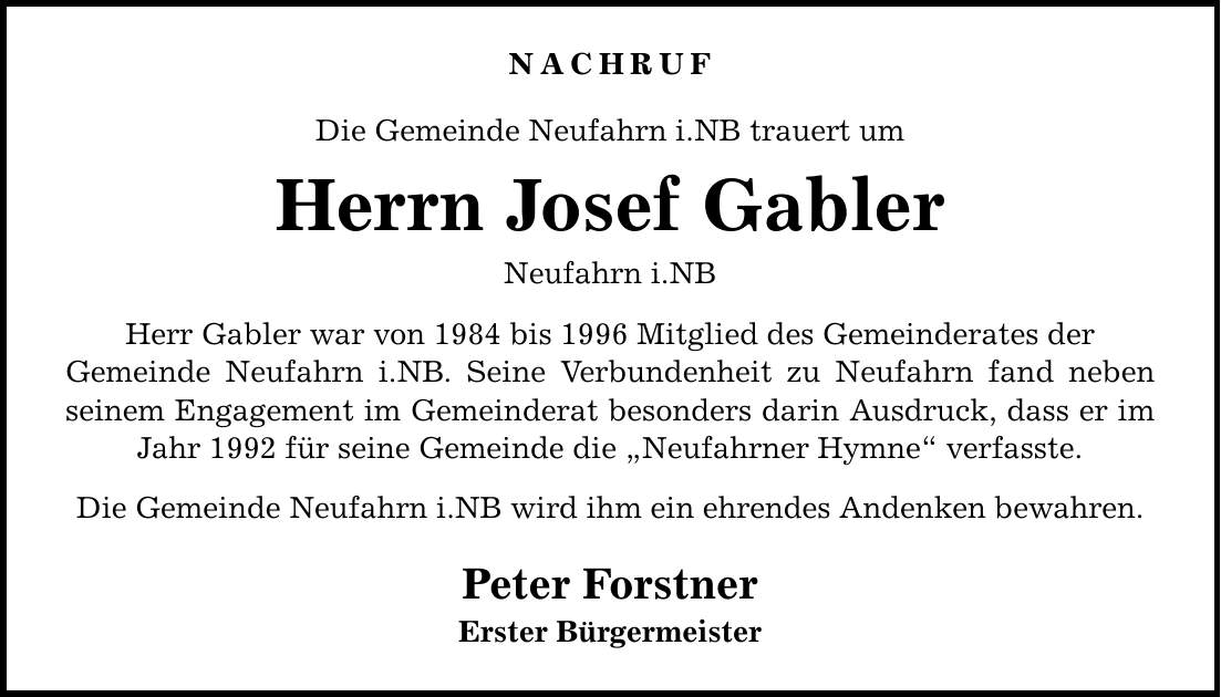 Nachruf Die Gemeinde Neufahrn i.NB trauert um Herrn Josef Gabler Neufahrn i.NB Herr Gabler war von 1984 bis 1996 Mitglied des Gemeinderates der Gemeinde Neufahrn i.NB. Seine Verbundenheit zu Neufahrn fand neben seinem Engagement im Gemeinderat besonders darin Ausdruck, dass er im Jahr 1992 für seine Gemeinde die Neufahrner Hymne verfasste. Die Gemeinde Neufahrn i.NB wird ihm ein ehrendes Andenken bewahren. Peter Forstner Erster Bürgermeister