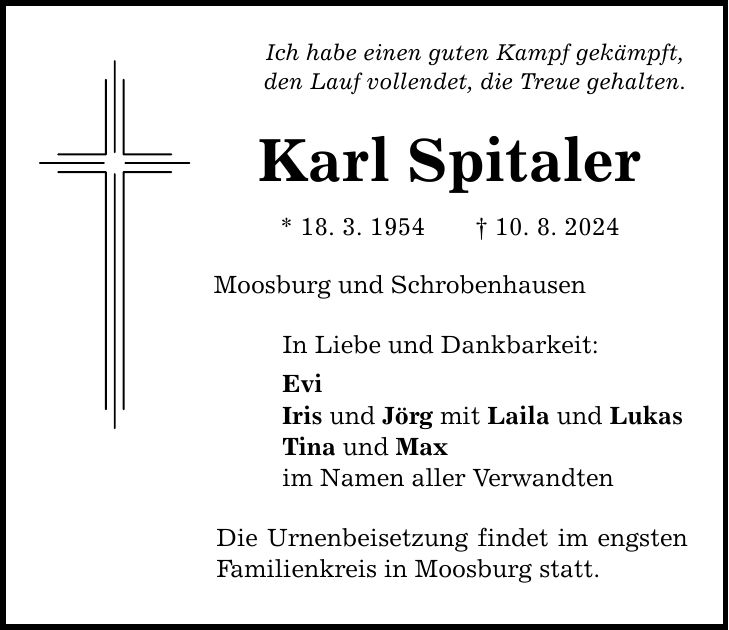 Ich habe einen guten Kampf gekämpft, den Lauf vollendet, die Treue gehalten. Karl Spitaler * 18. 3. ***. 8. 2024 Moosburg und Schrobenhausen In Liebe und Dankbarkeit: Evi Iris und Jörg mit Laila und Lukas Tina und Max im Namen aller Verwandten Die Urnenbeisetzung findet im engsten Familienkreis in Moosburg statt.