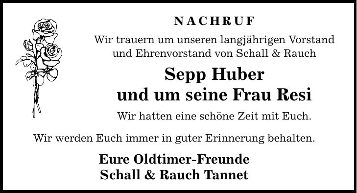 Nachruf Wir trauern um unseren langjährigen Vorstand und Ehrenvorstand von Schall & Rauch Sepp Huber und um seine Frau Resi Wir hatten eine schöne Zeit mit Euch. Wir werden Euch immer in guter Erinnerung behalten. Eure Oldtimer-Freunde Schall & Rauch Tannet