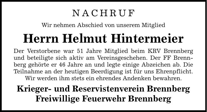 NACHRUF Wir nehmen Abschied von unserem Mitglied Herrn Helmut Hintermeier Der Verstorbene war 51 Jahre Mitglied beim KRV Brennberg und beteiligte sich aktiv am Vereinsgeschehen. Der FF Brennberg gehörte er 46 Jahre an und legte einige Abzeichen ab. Die Teilnahme an der heutigen Beerdigung ist für uns Ehrenpflicht. Wir werden ihm stets ein ehrendes Andenken bewahren. Krieger- und Reservistenverein Brennberg Freiwillige Feuerwehr Brennberg