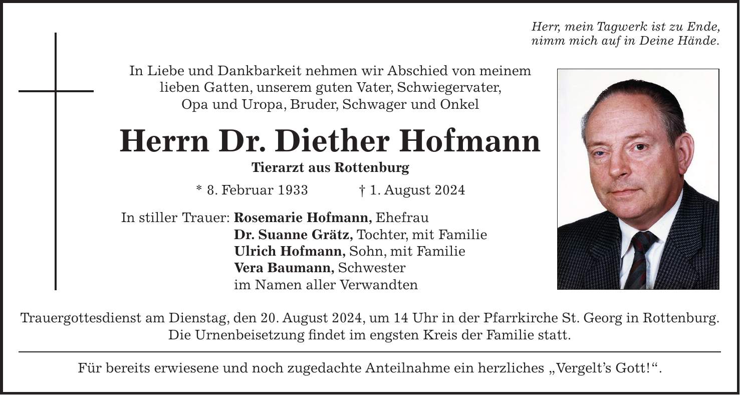 Herr, mein Tagwerk ist zu Ende, nimm mich auf in Deine Hände. In Liebe und Dankbarkeit nehmen wir Abschied von meinem lieben Gatten, unserem guten Vater, Schwiegervater, Opa und Uropa, Bruder, Schwager und Onkel Herrn Dr. Diether Hofmann Tierarzt aus Rottenburg * 8. Februar 1933 + 1. August 2024 In stiller Trauer: Rosemarie Hofmann, Ehefrau Dr. Suanne Grätz, Tochter, mit Familie Ulrich Hofmann, Sohn, mit Familie Vera Baumann, Schwester im Namen aller Verwandten Trauergottesdienst am Dienstag, den 20. August 2024, um 14 Uhr in der Pfarrkirche St. Georg in Rottenburg. Die Urnenbeisetzung findet im engsten Kreis der Familie statt. Für bereits erwiesene und noch zugedachte Anteilnahme ein herzliches 'Vergelts Gott!'.