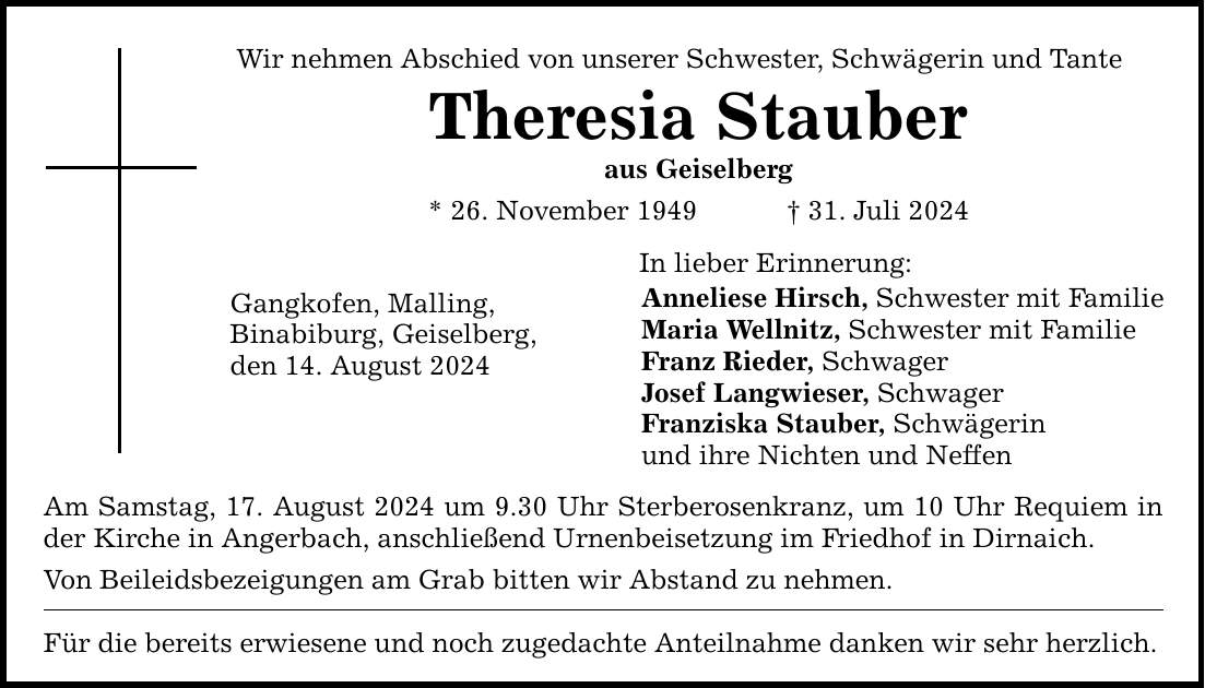 Wir nehmen Abschied von unserer Schwester, Schwägerin und Tante Theresia Stauber aus Geiselberg * 26. November ***. Juli 2024 Gangkofen, Malling, Binabiburg, Geiselberg, den 14. August 2024 Am Samstag, 17. August 2024 um 9.30 Uhr Sterberosenkranz, um 10 Uhr Requiem in der Kirche in Angerbach, anschließend Urnenbeisetzung im Friedhof in Dirnaich. Von Beileidsbezeigungen am Grab bitten wir Abstand zu nehmen. Für die bereits erwiesene und noch zugedachte Anteilnahme danken wir sehr herzlich. In lieber Erinnerung: Anneliese Hirsch, Schwester mit Familie Maria Wellnitz, Schwester mit Familie Franz Rieder, Schwager Josef Langwieser, Schwager Franziska Stauber, Schwägerin und ihre Nichten und Neffen