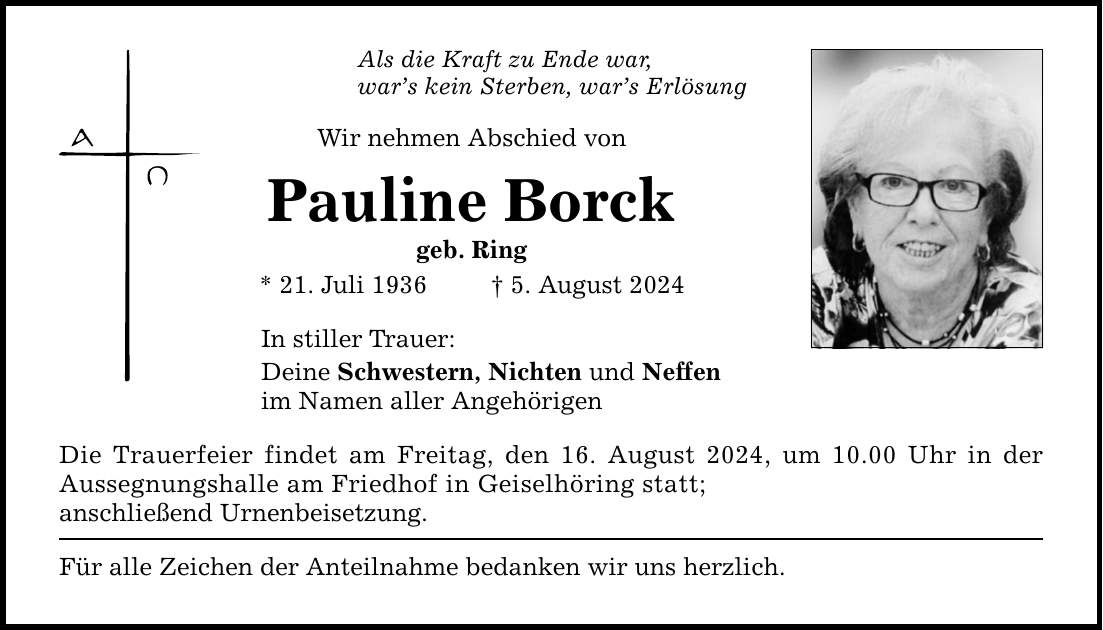 Als die Kraft zu Ende war, wars kein Sterben, wars Erlösung Wir nehmen Abschied von Pauline Borck geb. Ring * 21. Juli 1936   5. August 2024 In stiller Trauer: Deine Schwestern, Nichten und Neffen im Namen aller Angehörigen Die Trauerfeier findet am Freitag, den 16. August 2024, um 10.00 Uhr in der Aussegnungshalle am Friedhof in Geiselhöring statt; anschließend Urnenbeisetzung. Für alle Zeichen der Anteilnahme bedanken wir uns herzlich.