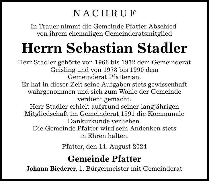 nachruf In Trauer nimmt die Gemeinde Pfatter Abschied von ihrem ehemaligen Gemeinderatsmitglied Herrn Sebastian Stadler Herr Stadler gehörte von 1966 bis 1972 dem Gemeinderat Geisling und von 1978 bis 1990 dem Gemeinderat Pfatter an. Er hat in dieser Zeit seine Aufgaben stets gewissenhaft wahrgenommen und sich zum Wohle der Gemeinde verdient gemacht. Herr Stadler erhielt aufgrund seiner langjährigen Mitgliedschaft im Gemeinderat 1991 die Kommunale Dankurkunde verliehen. Die Gemeinde Pfatter wird sein Andenken stets in Ehren halten. Pfatter, den 14. August 2024 Gemeinde Pfatter Johann Biederer, 1. Bürgermeister mit Gemeinderat