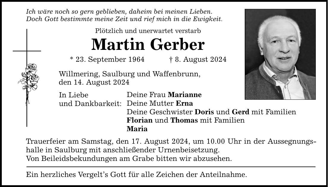 Ich wäre noch so gern geblieben, daheim bei meinen Lieben. Doch Gott bestimmte meine Zeit und rief mich in die Ewigkeit. Plötzlich und unerwartet verstarb Martin Gerber * 23. September 1964  8. August 2024 Willmering, Saulburg und Waffenbrunn, den 14. August 2024 In Liebe und Dankbarkeit: Deine Frau Marianne Deine Mutter Erna Deine Geschwister Doris und Gerd mit Familien Florian und Thomas mit Familien Maria Trauerfeier am Samstag, den 17. August 2024, um 10.00 Uhr in der Aussegnungshalle in Saulburg mit anschließender Urnenbeisetzung. Von Beileidsbekundungen am Grabe bitten wir abzusehen. Ein herzliches Vergelts Gott für alle Zeichen der Anteilnahme.