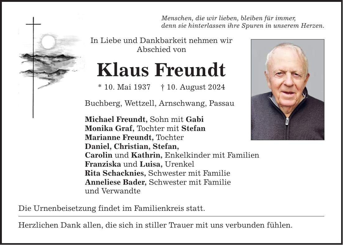 Menschen, die wir lieben, bleiben für immer, denn sie hinterlassen ihre Spuren in unserem Herzen. In Liebe und Dankbarkeit nehmen wir Abschied von Klaus Freundt * 10. Mai ***. August 2024 Buchberg, Wettzell, Arnschwang, Passau Michael Freundt, Sohn mit Gabi Monika Graf, Tochter mit Stefan Marianne Freundt, Tochter Daniel, Christian, Stefan, Carolin und Kathrin, Enkelkinder mit Familien Franziska und Luisa, Urenkel Rita Schacknies, Schwester mit Familie Anneliese Bader, Schwester mit Familie und Verwandte Die Urnenbeisetzung findet im Familienkreis statt. Herzlichen Dank allen, die sich in stiller Trauer mit uns verbunden fühlen.