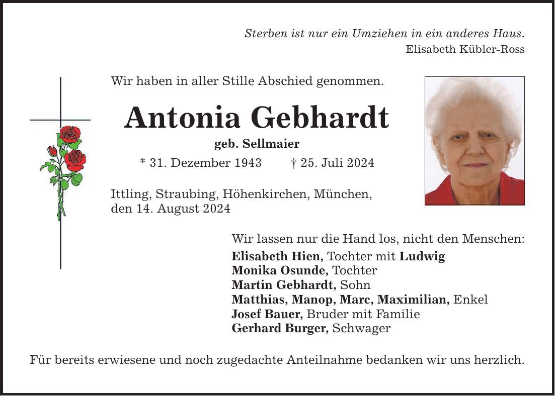 Sterben ist nur ein Umziehen in ein anderes Haus. Elisabeth Kübler-Ross Wir haben in aller Stille Abschied genommen. Antonia Gebhardt geb. Sellmaier * 31. Dezember ***. Juli 2024 Ittling, Straubing, Höhenkirchen, München, den 14. August 2024 Wir lassen nur die Hand los, nicht den Menschen: Elisabeth Hien, Tochter mit Ludwig Monika Osunde, Tochter Martin Gebhardt, Sohn Matthias, Manop, Marc, Maximilian, Enkel Josef Bauer, Bruder mit Familie Gerhard Burger, Schwager Für bereits erwiesene und noch zugedachte Anteilnahme bedanken wir uns herzlich.