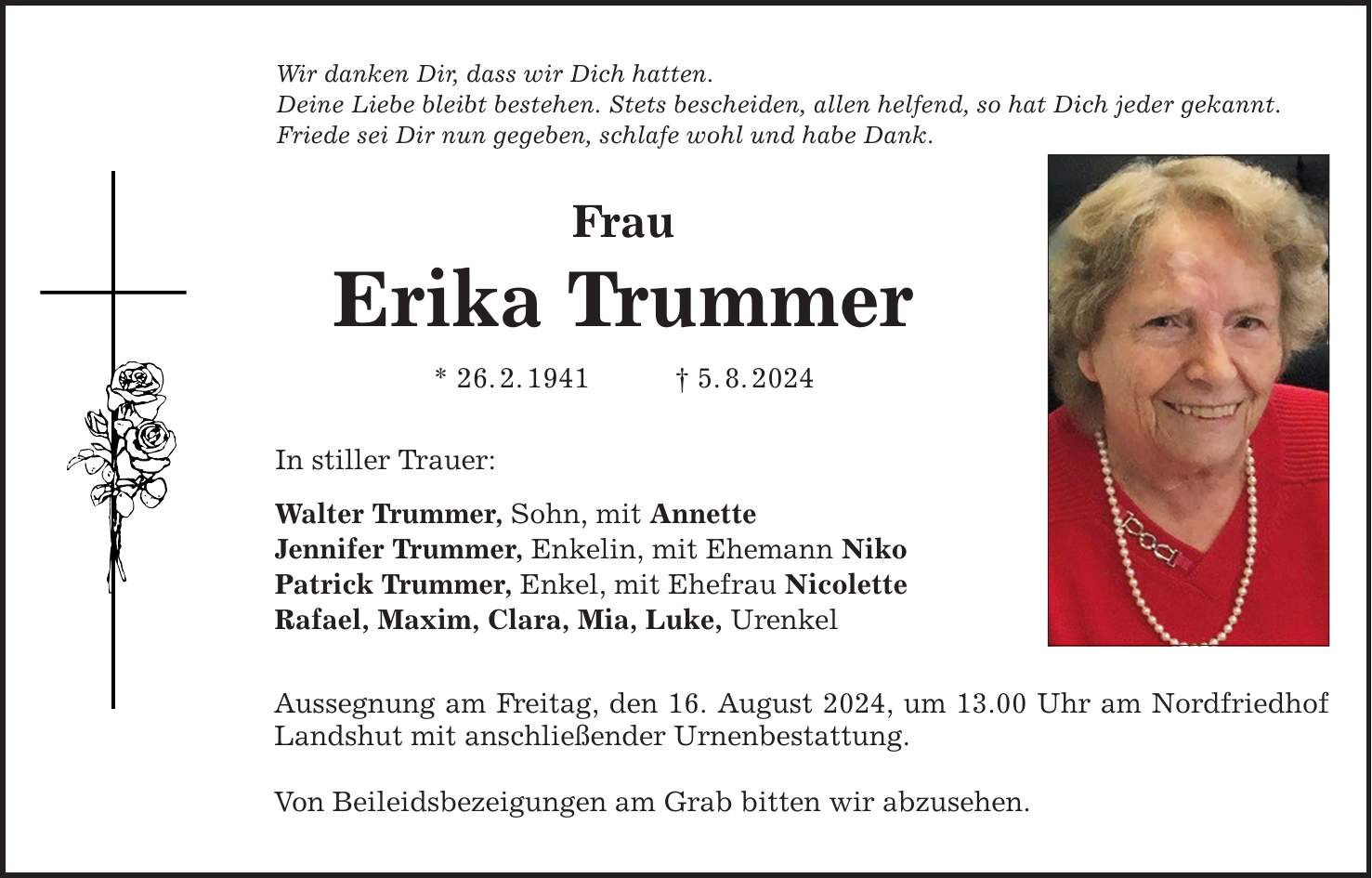 Wir danken Dir, dass wir Dich hatten.Deine Liebe bleibt bestehen. Stets bescheiden, allen helfend, so hat Dich jeder gekannt.Friede sei Dir nun gegeben, schlafe wohl und habe Dank.FrauErika Trummer* 26.2.1941 5.8.2024In stiller Trauer:Walter Trummer, Sohn, mit AnnetteJennifer Trummer, Enkelin, mit Ehemann NikoPatrick Trummer, Enkel, mit Ehefrau NicoletteRafael, Maxim, Clara, Mia, Luke, UrenkelAussegnung am Freitag, den 16. August 2024, um 13.00 Uhr am Nordfriedhof Landshut mit anschließender Urnenbestattung.Von Beileidsbezeigungen am Grab bitten wir abzusehen.