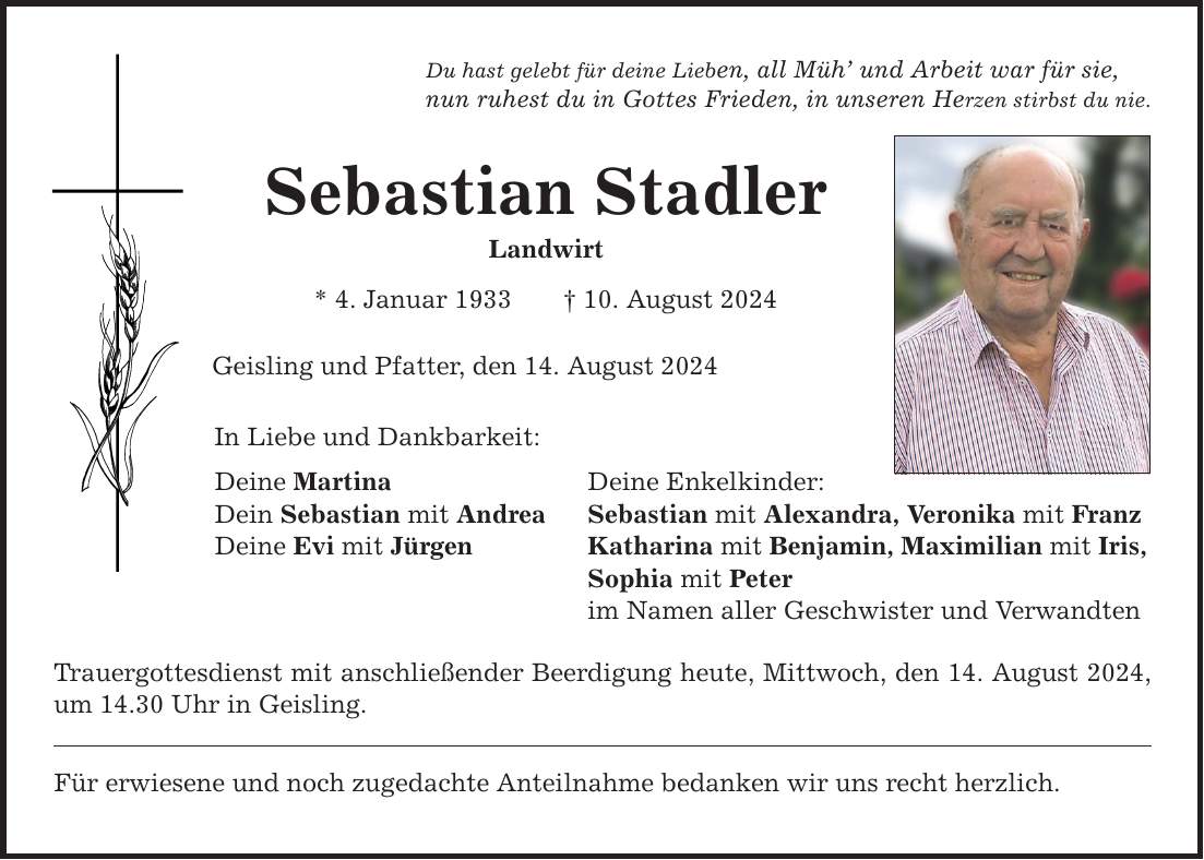 Du hast gelebt für deine Lieben, all Müh und Arbeit war für sie, nun ruhest du in Gottes Frieden, in unseren Herzen stirbst du nie. Sebastian Stadler Landwirt * 4. Januar ***. August 2024 Geisling und Pfatter, den 14. August 2024 In Liebe und Dankbarkeit: Deine Martina Deine Enkelkinder: Dein Sebastian mit Andrea Sebastian mit Alexandra, Veronika mit Franz Deine Evi mit Jürgen Katharina mit Benjamin, Maximilian mit Iris, Sophia mit Peter im Namen aller Geschwister und Verwandten Trauergottesdienst mit anschließender Beerdigung heute, Mittwoch, den 14. August 2024, um 14.30 Uhr in Geisling. Für erwiesene und noch zugedachte Anteilnahme bedanken wir uns recht herzlich.