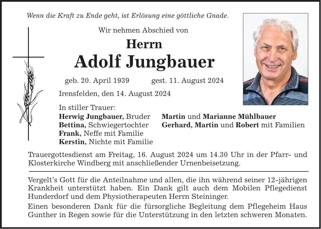 Wenn die Kraft zu Ende geht, ist Erlösung eine göttliche Gnade. Wir nehmen Abschied von Herrn Adolf Jungbauer geb. 20. April 1939 gest. 11. August 2024 Irensfelden, den 14. August 2024 In stiller Trauer: Herwig Jungbauer, Bruder Martin und Marianne Mühlbauer Bettina, Schwiegertochter Gerhard, Martin und Robert mit Familien Frank, Neffe mit Familie Kerstin, Nichte mit Familie Trauergottesdienst am Freitag, 16. August 2024 um 14.30 Uhr in der Pfarr- und Klosterkirche Windberg mit anschließender Urnenbeisetzung. Vergelts Gott für die Anteilnahme und allen, die ihn während seiner 12-jährigen Krankheit unterstützt haben. Ein Dank gilt auch dem Mobilen Pflegedienst Hunderdorf und dem Physiotherapeuten Herrn Steininger. Einen besonderen Dank für die fürsorgliche Begleitung dem Pflegeheim Haus Gunther in Regen sowie für die Unterstützung in den letzten schweren Monaten.