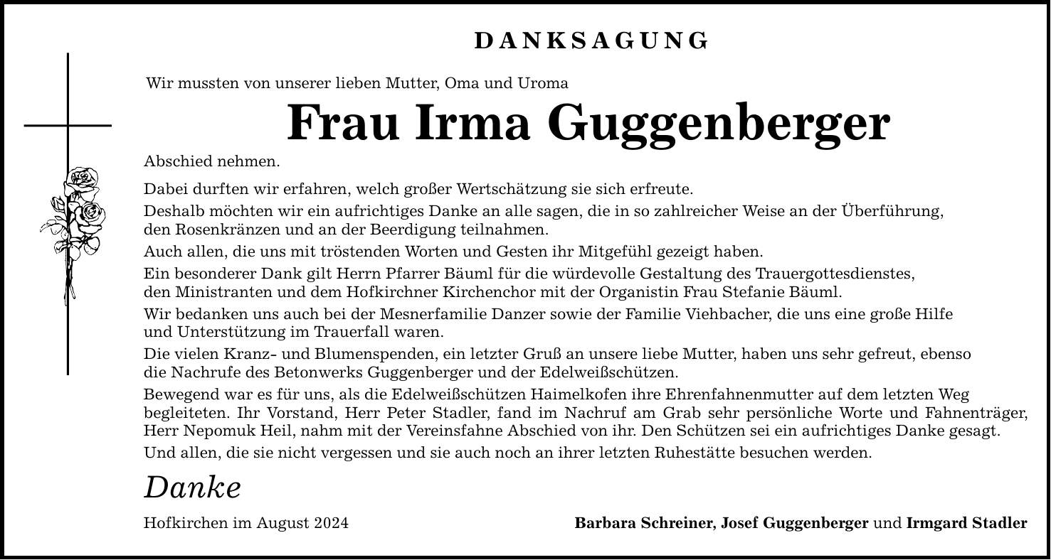 Danksagung Wir mussten von unserer lieben Mutter, Oma und Uroma Frau Irma Guggenberger Abschied nehmen. Dabei durften wir erfahren, welch großer Wertschätzung sie sich erfreute. Deshalb möchten wir ein aufrichtiges Danke an alle sagen, die in so zahlreicher Weise an der Überführung, den Rosenkränzen und an der Beerdigung teilnahmen. Auch allen, die uns mit tröstenden Worten und Gesten ihr Mitgefühl gezeigt haben. Ein besonderer Dank gilt Herrn Pfarrer Bäuml für die würdevolle Gestaltung des Trauergottesdienstes, den Ministranten und dem Hofkirchner Kirchenchor mit der Organistin Frau Stefanie Bäuml. Wir bedanken uns auch bei der Mesnerfamilie Danzer sowie der Familie Viehbacher, die uns eine große Hilfe und Unterstützung im Trauerfall waren. Die vielen Kranz- und Blumenspenden, ein letzter Gruß an unsere liebe Mutter, haben uns sehr gefreut, ebenso die Nachrufe des Betonwerks Guggenberger und der Edelweißschützen. Bewegend war es für uns, als die Edelweißschützen Haimelkofen ihre Ehrenfahnenmutter auf dem letzten Weg begleiteten. Ihr Vorstand, Herr Peter Stadler, fand im Nachruf am Grab sehr persönliche Worte und Fahnenträger, Herr Nepomuk Heil, nahm mit der Vereinsfahne Abschied von ihr. Den Schützen sei ein aufrichtiges Danke gesagt. Und allen, die sie nicht vergessen und sie auch noch an ihrer letzten Ruhestätte besuchen werden. Danke Hofkirchen im August 2024 Barbara Schreiner, Josef Guggenberger und Irmgard Stadler