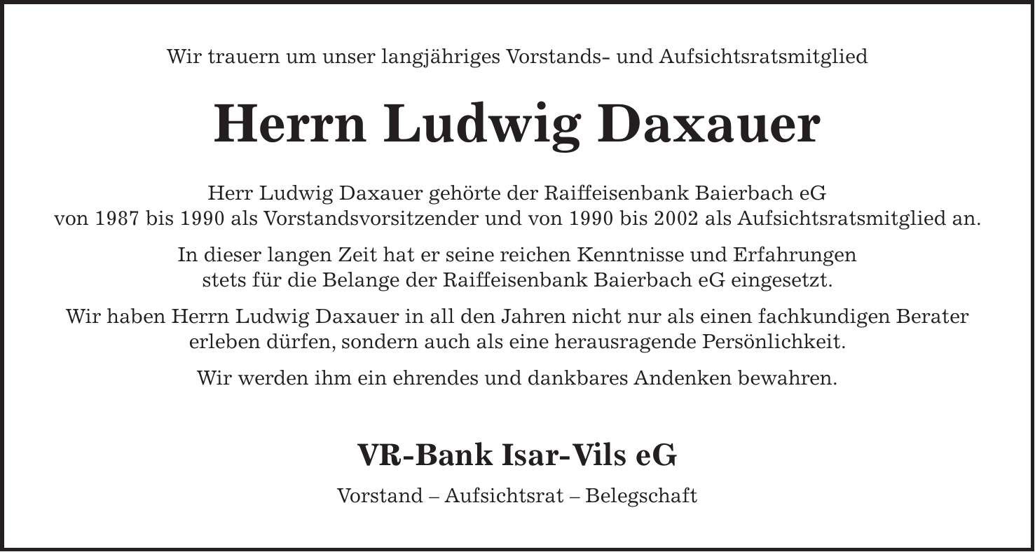 Wir trauern um unser langjähriges Vorstands- und Aufsichtsratsmitglied Herrn Ludwig Daxauer Herr Ludwig Daxauer gehörte der Raiffeisenbank Baierbach eG von 1987 bis 1990 als Vorstandsvorsitzender und von 1990 bis 2002 als Aufsichtsratsmitglied an. In dieser langen Zeit hat er seine reichen Kenntnisse und Erfahrungen stets für die Belange der Raiffeisenbank Baierbach eG eingesetzt. Wir haben Herrn Ludwig Daxauer in all den Jahren nicht nur als einen fachkundigen Berater erleben dürfen, sondern auch als eine herausragende Persönlichkeit. Wir werden ihm ein ehrendes und dankbares Andenken bewahren. VR-Bank Isar-Vils eG Vorstand - Aufsichtsrat - Belegschaft