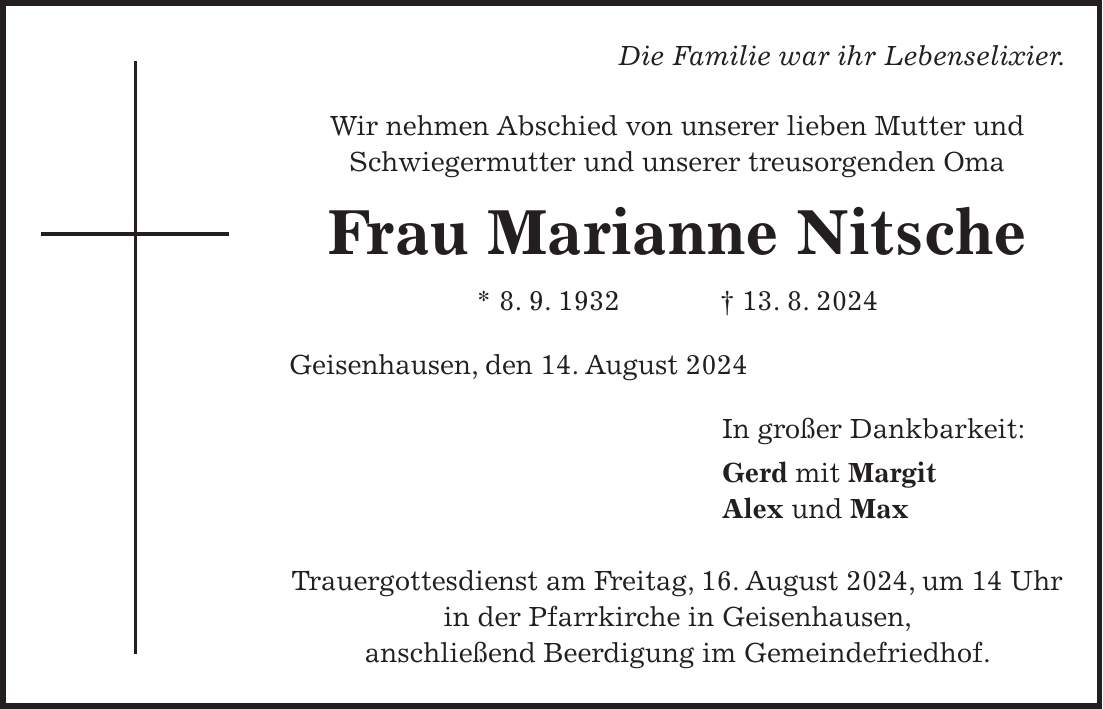 Die Familie war ihr Lebenselixier. Wir nehmen Abschied von unserer lieben Mutter und Schwiegermutter und unserer treusorgenden Oma Frau Marianne Nitsche * 8. 9. 1932 + 13. 8. 2024 Geisenhausen, den 14. August 2024 In großer Dankbarkeit: Gerd mit Margit Alex und Max Trauergottesdienst am Freitag, 16. August 2024, um 14 Uhr in der Pfarrkirche in Geisenhausen, anschließend Beerdigung im Gemeindefriedhof.