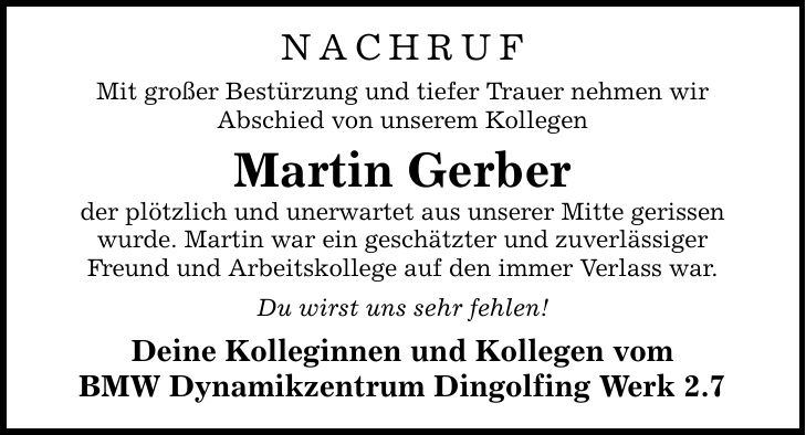 Nachruf Mit großer Bestürzung und tiefer Trauer nehmen wir Abschied von unserem Kollegen Martin Gerber der plötzlich und unerwartet aus unserer Mitte gerissen wurde. Martin war ein geschätzter und zuverlässiger Freund und Arbeitskollege auf den immer Verlass war. Du wirst uns sehr fehlen! Deine Kolleginnen und Kollegen vom BMW Dynamikzentrum Dingolfing Werk 2.7