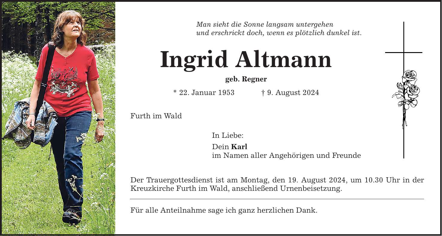 Man sieht die Sonne langsam untergehen und erschrickt doch, wenn es plötzlich dunkel ist. Ingrid Altmann geb. Regner * 22. Januar 1953   9. August 2024 Furth im Wald In Liebe: Dein Karl im Namen aller Angehörigen und Freunde Der Trauergottesdienst ist am Montag, den 19. August 2024, um 10.30 Uhr in der Kreuzkirche Furth im Wald, anschließend Urnenbeisetzung. Für alle Anteilnahme sage ich ganz herzlichen Dank.