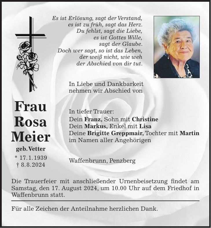 Es ist Erlösung, sagt der Verstand, es ist zu früh, sagt das Herz. Du fehlst, sagt die Liebe, es ist Gottes Wille, sagt der Glaube. Doch wer sagt, so ist das Leben, der weiß nicht, wie weh der Abschied von dir tut. In Liebe und Dankbarkeit nehmen wir Abschied von In tiefer Trauer: Dein Franz, Sohn mit Christine Dein Markus, Enkel mit Lisa Deine Brigitte Greppmair, Tochter mit Martin im Namen aller Angehörigen Waffenbrunn, Penzberg Die Trauerfeier mit anschließender Urnenbeisetzung findet am Samstag, den 17. August 2024, um 10.00 Uhr auf dem Friedhof in Waffenbrunn statt. Für alle Zeichen der Anteilnahme herzlichen Dank.Frau Rosa Meier geb. Vetter * 17. 1. 1939 + 8. 8. 2024